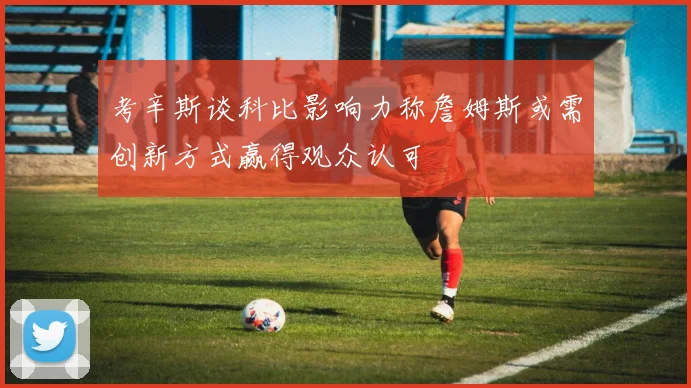 考辛斯谈科比影响力称詹姆斯或需创新方式赢得观众认可