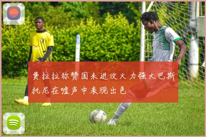 费拉拉称赞国米进攻火力强大巴斯托尼在嘘声中表现出色