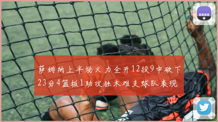 萨姆纳上半场火力全开12投9中砍下23分4篮板1助攻独木难支球队表现不佳