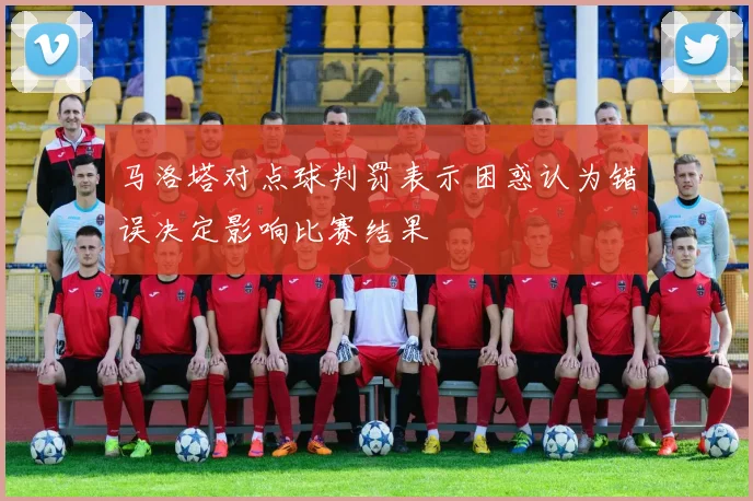 马洛塔对点球判罚表示困惑认为错误决定影响比赛结果