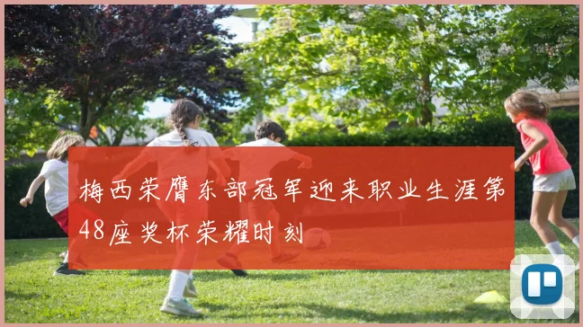 梅西荣膺东部冠军迎来职业生涯第48座奖杯荣耀时刻