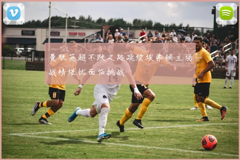曼联英超不败之路延续埃弗顿主场战绩堪忧面临挑战