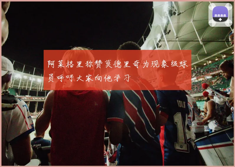 阿莱格里称赞莫德里奇为现象级球员呼吁大家向他学习