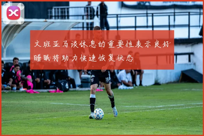 文班亚马谈休息的重要性表示良好睡眠将助力快速恢复状态
