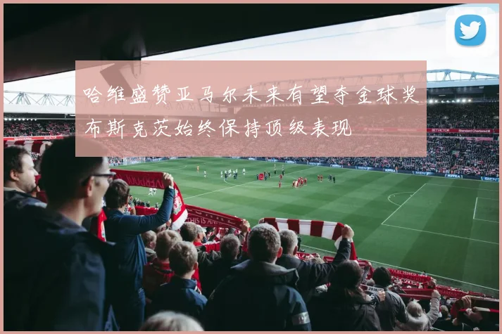 哈维盛赞亚马尔未来有望夺金球奖布斯克茨始终保持顶级表现