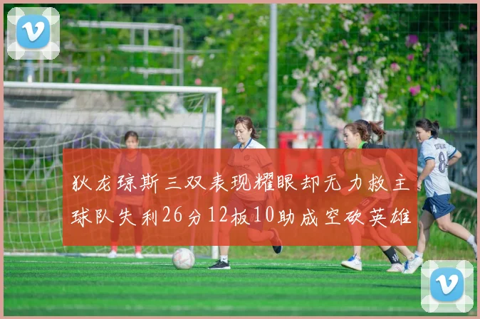 狄龙琼斯三双表现耀眼却无力救主球队失利26分12板10助成空砍英雄