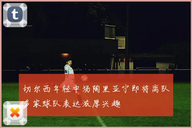 切尔西年轻中场陶里亚宁即将离队多家球队表达浓厚兴趣