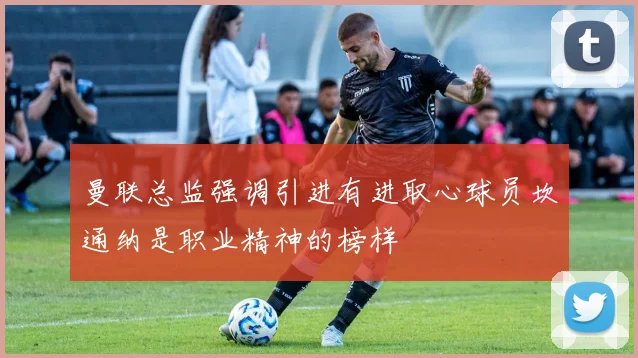 曼联总监强调引进有进取心球员坎通纳是职业精神的榜样