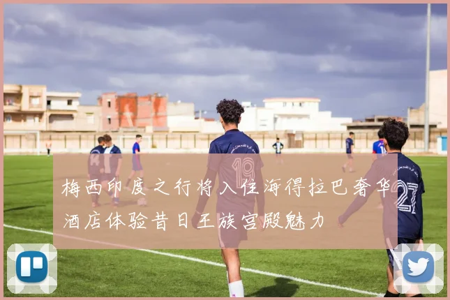 梅西印度之行将入住海得拉巴奢华酒店体验昔日王族宫殿魅力