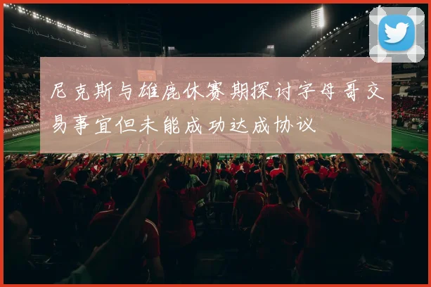 尼克斯与雄鹿休赛期探讨字母哥交易事宜但未能成功达成协议