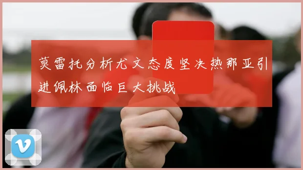 莫雷托分析尤文态度坚决热那亚引进佩林面临巨大挑战