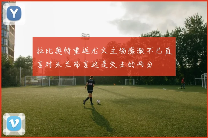 拉比奥特重返尤文主场感激不已直言对米兰而言这是失去的两分