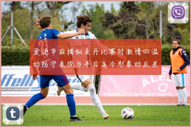 爱德华兹揭秘麦丹比赛时激情四溢的防守表现与平日高冷形象的反差