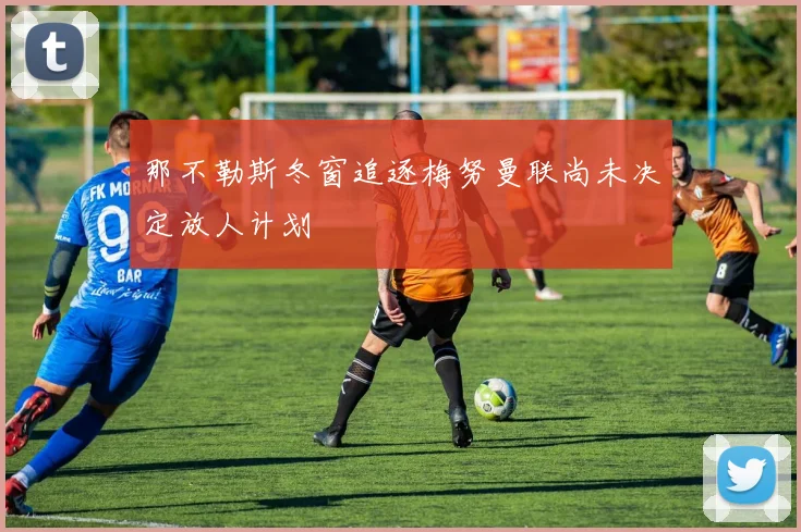 那不勒斯冬窗追逐梅努曼联尚未决定放人计划