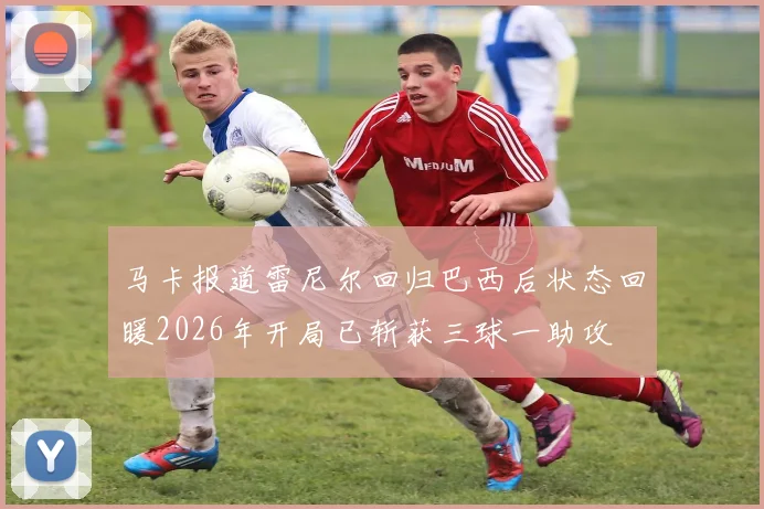马卡报道雷尼尔回归巴西后状态回暖2026年开局已斩获三球一助攻