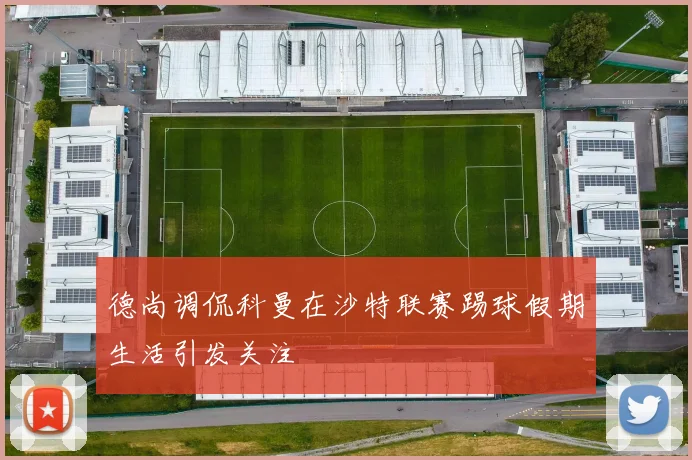 德尚调侃科曼在沙特联赛踢球假期生活引发关注