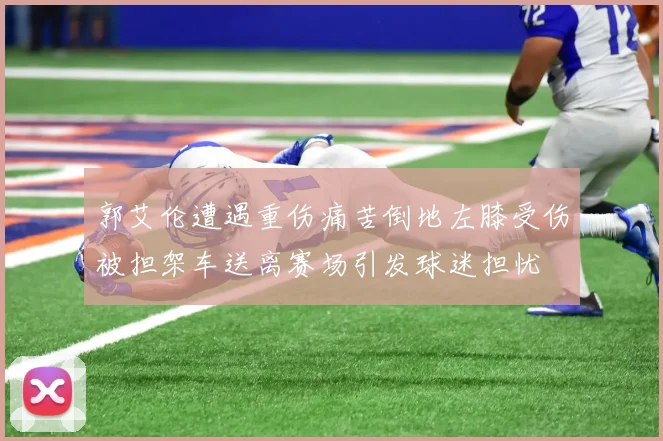 郭艾伦遭遇重伤痛苦倒地左膝受伤被担架车送离赛场引发球迷担忧