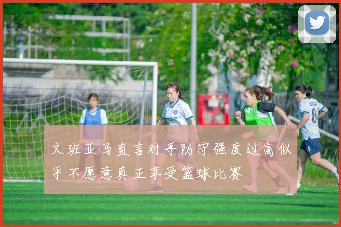 文班亚马直言对手防守强度过高似乎不愿意真正享受篮球比赛