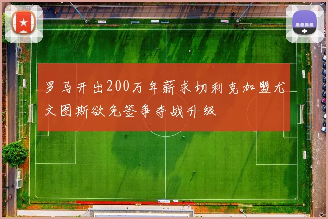 罗马开出200万年薪求切利克加盟尤文图斯欲免签争夺战升级