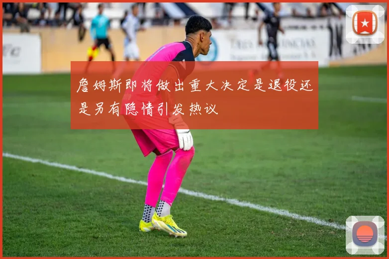 詹姆斯即将做出重大决定是退役还是另有隐情引发热议