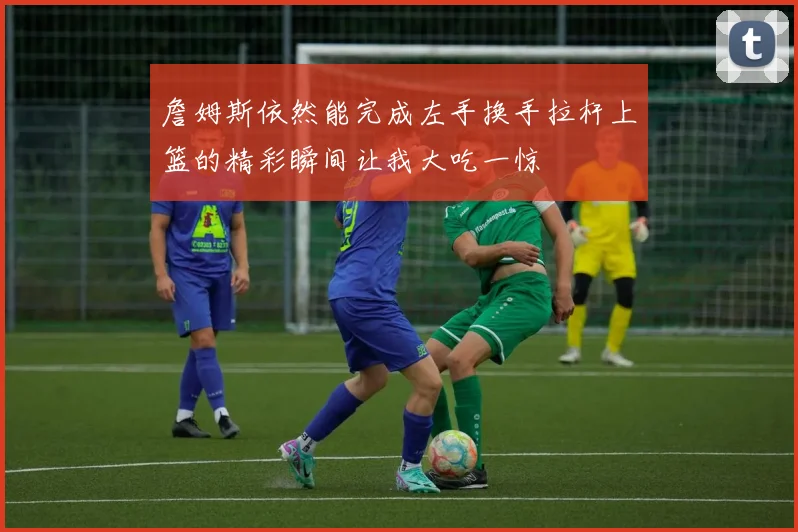 詹姆斯依然能完成左手换手拉杆上篮的精彩瞬间让我大吃一惊