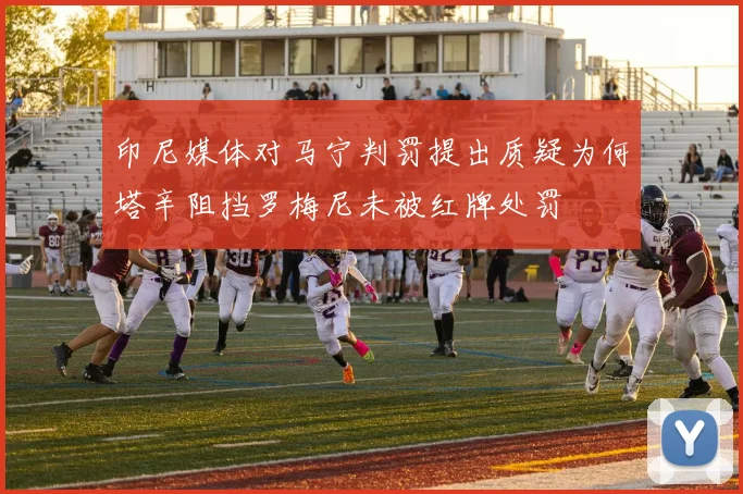 印尼媒体对马宁判罚提出质疑为何塔辛阻挡罗梅尼未被红牌处罚