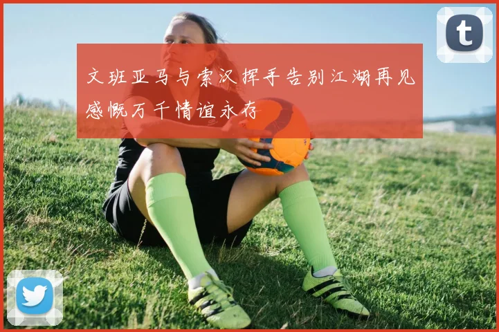 文班亚马与索汉挥手告别江湖再见感慨万千情谊永存
