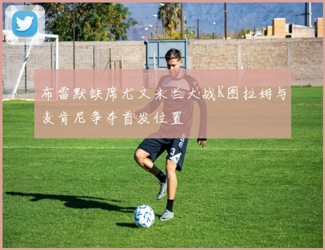 布雷默缺席尤文米兰大战K图拉姆与麦肯尼争夺首发位置