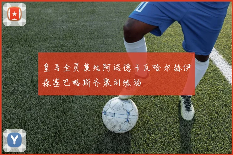 皇马全员集结阿诺德卡瓦哈尔赫伊森塞巴略斯齐聚训练场