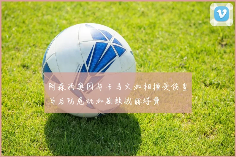 阿森西奥因与卡马文加相撞受伤皇马后防危机加剧缺战赫塔费