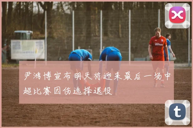 尹鸿博宣布明天将迎来最后一场中超比赛因伤选择退役